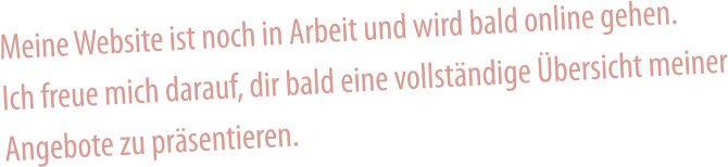 Meine Website ist noch in Arbeit und wird bald online gehen. Ich freue mich darauf, dir bald eine vollständige Übersicht meiner Angebote zu präsentieren.
